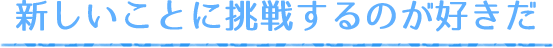 新しいことに挑戦するのが好きだ