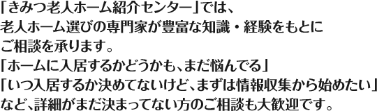 「きみつ老人ホーム紹介センター」では、老人ホーム選びの専門家が豊富な知識・経験をもとにご相談を承ります。「ホームに入居するかどうかも、まだ悩んでる」「いつ入居するか決めてないけど、まずは情報収集から始めたい」など、詳細がまだ決まってない方のご相談も大歓迎です。