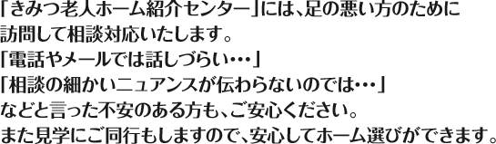 「きみつ老人ホーム紹介センター」には、足の悪い方のために訪問して相談対応いたします。「電話やメールでは話しづらい･･･」「相談の細かいニュアンスが伝わらないのでは･･･」などと言った不安のある方も、ご安心ください。また見学にご同行もしますので、安心してホーム選びができます。