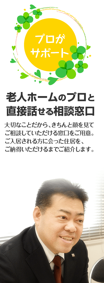 老人ホームのプロと直接話せる相談窓口。大切なことだから、きちんと顔を見てご相談していただける窓口をご用意。ご入居される方に会った住居を、ご納得いただけるまでご紹介します。
