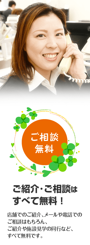 ご紹介･ご相談はすべて無料！。店舗でのご紹介、メールや電話でのご相談はもちろん、ご紹介や施設見学の同行など、すべて無料です。
