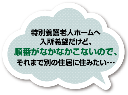 特別養護老人ホームへ入所希望だけど、順番がなかなかこないので、それまで別の住居に住みたい･･･