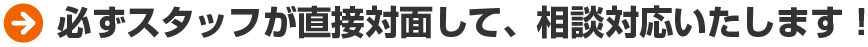 必ずスタッフが直接対面して、相談対応いたします！