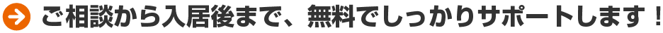 ご相談から入居後まで、無料でしっかりサポートします！