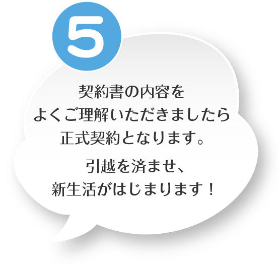 ５．契約書の内容をよくご理解いただきましたら正式契約となります。引越を済ませ、新生活がはじまります！