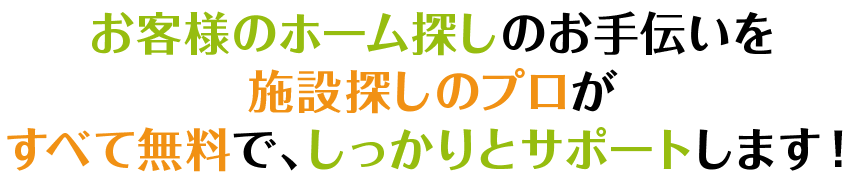 お客様のホーム探しのお手伝いを施設探しのプロがすべて無料で、しっかりとサポートします！